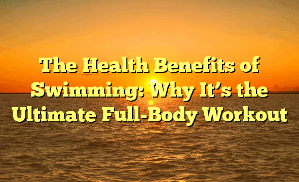 The Health Benefits of Swimming: Why It’s the Ultimate Full-Body Workout
