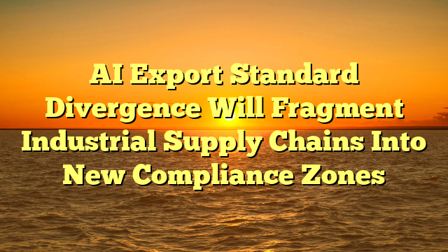AI Export Standard Divergence Will Fragment Industrial Supply Chains Into New Compliance Zones