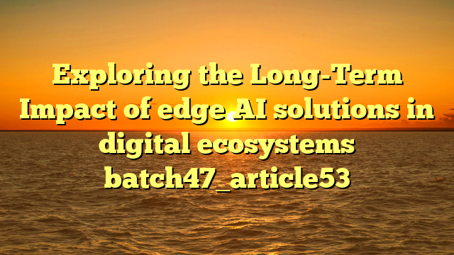 Exploring the Long-Term Impact of edge AI solutions in digital ecosystems batch47_article53