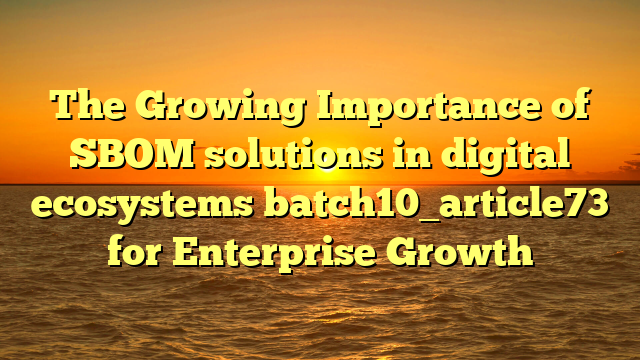 The Growing Importance of SBOM solutions in digital ecosystems batch10_article73 for Enterprise Growth